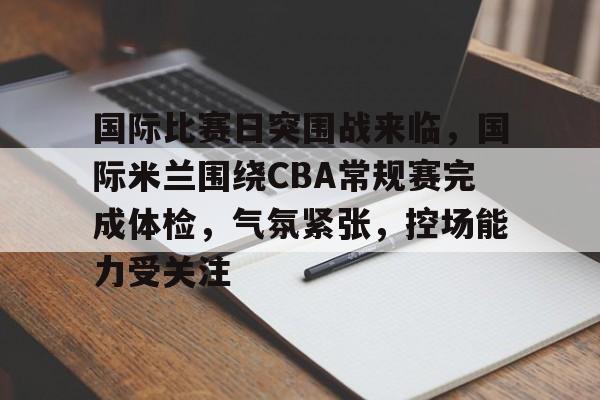 博鱼体育在线-国际比赛日突围战来临，国际米兰围绕CBA常规赛完成体检，气氛紧张，控场能力受关注