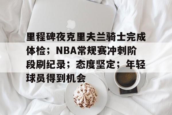 博鱼体育在线-里程碑夜克里夫兰骑士完成体检；NBA常规赛冲刺阶段刷纪录；态度坚定；年轻球员得到机会