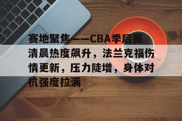 博鱼体育在线-赛地聚焦——CBA季后赛清晨热度飙升，法兰克福伤情更新，压力陡增，身体对抗强度拉满